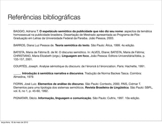 Referências bibliográﬁcas
              BAGGIO, Adriana T. O espetáculo semiótico da publicidade que não diz seu nome: aspectos da temática
              homossexual na publicidade brasileira. Dissertação de Mestrado apresentada ao Programa de Pós-
              Graduação em Letras da Universidade Federal da Paraíba. João Pessoa, 2003.

              BARROS, Diana Luz Pessoa de. Teoria semiótica do texto. São Paulo: Ática, 1999. 4a edição.

              BATISTA, Maria de Fátima B. de M. O discurso semiótico. In: ALVES, Eliane; BATISTA, Maria de Fátima;
              CHRISTIANO, Maria Elizabeth (orgs.). Linguagem em foco, João Pessoa: Editora Universitária/Idéia, p.
              133-157, 2001.

              COURTÉS, Joseph. Analyse sémiotique du discours: de l'énoncé à l'énonciation. Paris: Hachette, 1991.

              _____. Introdução à semiótica narrativa e discursiva. Tradução de Norma Backes Tasca. Coimbra:
              Almedina, 1979.

              FIORIN, José Luiz. Elementos de análise do discurso. São Paulo: Contexto, 2000. PAIS, Cidmar T.
              Elementos para uma tipologia dos sistemas semióticos. Revista Brasileira de Lingüística. São Paulo: SBPL,
              vol. 6, no 1, p. 45-60, 1992.

              PIGNATARI, Décio. Informação, linguagem e comunicação. São Paulo: Cultrix, 1997. 10a edição.




terça-feira, 18 de maio de 2010
 