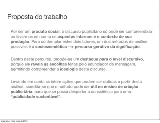 Proposta do trabalho

           Por ser um produto social, o discurso publicitário só pode ser compreendido
           ao levarmos em conta os aspectos internos e o contexto de sua
           produção. Para contemplar estes dois fatores, um dos métodos de análise
           possíveis é a sociossemiótica --> percurso gerativo da signiﬁcação.


           Dentro deste percurso, propõe-se um destaque para o nível discursivo,
           porque ele revela as escolhas feitas pelo enunciador da mensagem,
           permitindo compreender a ideologia deste discurso.


           Levando em conta as informações que podem ser obtidas a partir desta
           análise, acredita-se que o método pode ser útil no ensino de criação
           publicitária, para que se possa despertar a consciência para uma
           “publicidade sustentável”.




terça-feira, 18 de maio de 2010
 