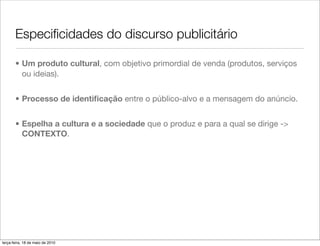 Especiﬁcidades do discurso publicitário

       • Um produto cultural, com objetivo primordial de venda (produtos, serviços
         ou ideias).


       • Processo de identiﬁcação entre o público-alvo e a mensagem do anúncio.


       • Espelha a cultura e a sociedade que o produz e para a qual se dirige ->
         CONTEXTO.




terça-feira, 18 de maio de 2010
 