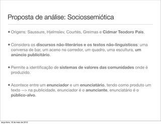 Proposta de análise: Sociossemiótica

       • Origens: Saussure, Hjelmslev, Courtés, Greimas e Cidmar Teodoro Pais.

       • Considera os discursos não-literários e os textos não-linguísticos: uma
           conversa de bar, um aceno no corredor, um quadro, uma escultura, um
           anúncio publicitário.


       • Permite a identiﬁcação de sistemas de valores das comunidades onde é
           produzido.


       • Acontece entre um enunciador e um enunciatário, tendo como produto um
           texto --> na publicidade, enunciador é o anunciante, enunciatário é o
           público-alvo.




terça-feira, 18 de maio de 2010
 