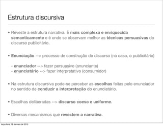 Estrutura discursiva

       • Reveste a estrutura narrativa. É mais complexa e enriquecida
         semanticamente e é onde se observam melhor as técnicas persuasivas do
         discurso publicitário.


       • Enunciação --> processo de construção do discurso (no caso, o publicitário)

           - enunciador --> fazer persuasivo (anunciante)
           - enunciatário --> fazer interpretativo (consumidor)


       • Na estrutura discursiva pode-se perceber as escolhas feitas pelo enunciador
         no sentido de conduzir a interpretação do enunciatário.


       • Escolhas deliberadas --> discurso coeso e uniforme.


       • Diversos mecanismos que revestem a narrativa.

terça-feira, 18 de maio de 2010
 