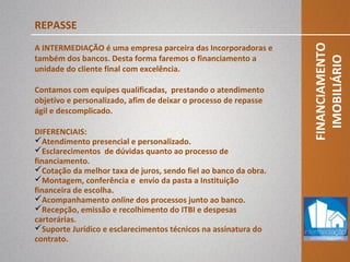 FINANCIAMENTO
IMOBILIÁRIO
REPASSE
A INTERMEDIAÇÃO é uma empresa parceira das Incorporadoras e
também dos bancos. Desta forma faremos o financiamento a
unidade do cliente final com excelência.
Contamos com equipes qualificadas, prestando o atendimento
objetivo e personalizado, afim de deixar o processo de repasse
ágil e descomplicado.
DIFERENCIAIS:
Atendimento presencial e personalizado.
Esclarecimentos de dúvidas quanto ao processo de
financiamento.
Cotação da melhor taxa de juros, sendo fiel ao banco da obra.
Montagem, conferência e envio da pasta a Instituição
financeira de escolha.
Acompanhamento online dos processos junto ao banco.
Recepção, emissão e recolhimento do ITBI e despesas
cartorárias.
Suporte Jurídico e esclarecimentos técnicos na assinatura do
contrato.
 