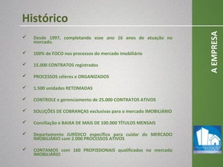  Desde 1997, completando esse ano 16 anos de atuação no
mercado.
 100% de FOCO nos processos do mercado imobiliário
 15.000 CONTRATOS registrados
 PROCESSOS céleres e ORGANIZADOS
 1.500 unidades RETOMADAS
 CONTROLE e gerenciamento de 25.000 CONTRATOS ATIVOS
 SOLUÇÕES DE COBRANÇAS exclusivas para o mercado IMOBILIÁRIO
 Conciliação e BAIXA DE MAIS DE 100.000 TÍTULOS MENSAIS
 Departamento JURÍDICO específico para cuidar do MERCADO
IMOBILIÁRIO com 2.000 PROCESSOS ATIVOS
 CONTAMOS com 160 PROFISSIONAIS qualificados no mercado
IMOBILIÁRIO
AEMPRESA
Histórico
 