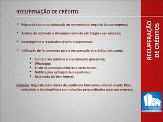 RECUPERAÇÃO
DECRÉDITOS
RECUPERAÇÃO DE CRÉDITO
 Régua de cobrança adequada ao momento do negócio da sua empresa;
 Análise do contexto e direcionamento da estratégia a ser adotada;
 Desempenho e resultados céleres e expressivos.
 Utilização de ferramentas para a recuperação de crédito, tais como:
 Contato via telefone e atendimento presencial;
 Whatsapp;
 Envio de correspondências e carta boleto;
 Notificações extrajudiciais e judiciais;
 Retomada do bem imóvel.
Objetivo: Regularização rápida da pendência financeira junto ao cliente final,
reduzindo a inadimplência com soluções personalizadas para sua empresa.
 