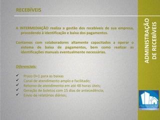 03/04/13
ADMINISTRAÇÃO
DERECEBÍVEIS
A INTERMEDIAÇÃO realiza a gestão dos recebíveis de sua empresa,
procedendo à identificação e baixa dos pagamentos.
Contamos com colaboradores altamente capacitados a operar o
sistema de baixa de pagamentos, bem como realizar as
identificações manuais eventualmente necessárias.
Diferenciais:
 Prazo D+1 para as baixas
 Canal de atendimento amplo e facilitado;
 Retorno de atendimento em até 48 horas úteis;
 Geração de boletos com 15 dias de antecedência;
 Envio de relatórios diários;
RECEBÍVEIS
 