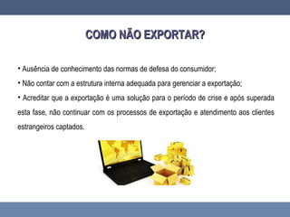 COMO NÃO EXPORTAR?COMO NÃO EXPORTAR?
• Ausência de conhecimento das normas de defesa do consumidor;
• Não contar com a estrutura interna adequada para gerenciar a exportação;
• Acreditar que a exportação é uma solução para o período de crise e após superada
esta fase, não continuar com os processos de exportação e atendimento aos clientes
estrangeiros captados.
 