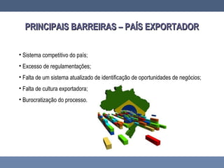 PRINCIPAIS BARREIRAS – PAÍS EXPORTADORPRINCIPAIS BARREIRAS – PAÍS EXPORTADOR
• Sistema competitivo do país;
• Excesso de regulamentações;
• Falta de um sistema atualizado de identificação de oportunidades de negócios;
• Falta de cultura exportadora;
• Burocratização do processo.
 
