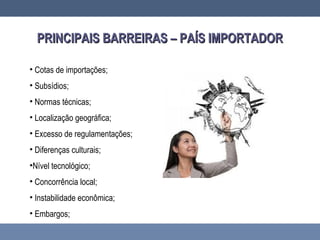 PRINCIPAIS BARREIRAS – PAÍS IMPORTADORPRINCIPAIS BARREIRAS – PAÍS IMPORTADOR
• Cotas de importações;
• Subsídios;
• Normas técnicas;
• Localização geográfica;
• Excesso de regulamentações;
• Diferenças culturais;
•Nível tecnológico;
• Concorrência local;
• Instabilidade econômica;
• Embargos;
 