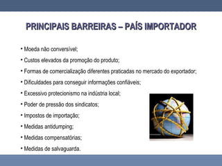 PRINCIPAIS BARREIRAS – PAÍS IMPORTADORPRINCIPAIS BARREIRAS – PAÍS IMPORTADOR
• Moeda não conversível;
• Custos elevados da promoção do produto;
• Formas de comercialização diferentes praticadas no mercado do exportador;
• Dificuldades para conseguir informações confiáveis;
• Excessivo protecionismo na indústria local;
• Poder de pressão dos sindicatos;
• Impostos de importação;
• Medidas antidumping;
• Medidas compensatórias;
• Medidas de salvaguarda.
 