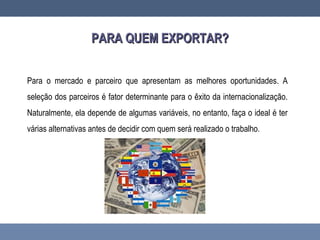 PARA QUEM EXPORTAR?PARA QUEM EXPORTAR?
Para o mercado e parceiro que apresentam as melhores oportunidades. A
seleção dos parceiros é fator determinante para o êxito da internacionalização.
Naturalmente, ela depende de algumas variáveis, no entanto, faça o ideal é ter
várias alternativas antes de decidir com quem será realizado o trabalho.
 