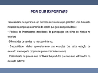 POR QUE EXPORTAR?POR QUE EXPORTAR?
•Necessidade de operar em um mercado de volumes que garantam uma dimensão
industrial da empresa (economia de escala que gera competitividade);
• Pedidos de importadores (resultados de participação em feiras ou missão no
exterior);
• Dificuldades de vendas no mercado interno;
• Sazonalidade: Melhor aproveitamento das estações (na baixa estação de
mercado interno pode projetar-se para o mercado externo);
• Possibilidade de preços mais rentáveis: há produtos que são mais valorizados no
mercado externo;
 