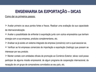 ENGENHARIA DA EXPORTAÇÃO – DICASENGENHARIA DA EXPORTAÇÃO – DICAS
Como dar os primeiros passos:
 Avaliar primeiro os seus pontos fortes e fracos. Realizar uma avaliação da sua capacidade
de internacionalização.
 Avaliar a possibilidade de enfrentar à exportação junto com outros empresários que tenham
sinergia com a sua empresa, produtos complementares, etc.
 Analisar se já existe um sistema integrado de empresa (consórcio) com a qual associar-se.
 Verificar se há empresas comerciais de importação e exportação (tradings) que possam se
interessar por seu produto.
 Manter contato com entidades oficiais de promoção ao Comércio Exterior, talvez você possa
participar de alguma missão empresarial, de algum programa de cooperação internacional, da
recepção de um grupo de compradores convidados ao seu país, etc.
 