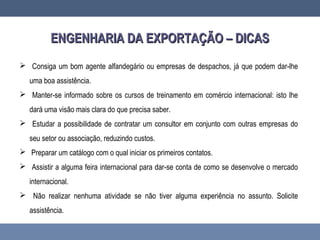 ENGENHARIA DA EXPORTAÇÃO – DICASENGENHARIA DA EXPORTAÇÃO – DICAS
 Consiga um bom agente alfandegário ou empresas de despachos, já que podem dar-lhe
uma boa assistência.
 Manter-se informado sobre os cursos de treinamento em comércio internacional: isto lhe
dará uma visão mais clara do que precisa saber.
 Estudar a possibilidade de contratar um consultor em conjunto com outras empresas do
seu setor ou associação, reduzindo custos.
 Preparar um catálogo com o qual iniciar os primeiros contatos.
 Assistir a alguma feira internacional para dar-se conta de como se desenvolve o mercado
internacional.
 Não realizar nenhuma atividade se não tiver alguma experiência no assunto. Solicite
assistência.
 