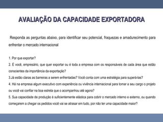 AVALIAÇÃO DA CAPACIDADE EXPORTADORAAVALIAÇÃO DA CAPACIDADE EXPORTADORA
Responda as perguntas abaixo, para identificar seu potencial, fraquezas e amadurecimento para
enfrentar o mercado internacional
1. Por que exportar?
2. É você, empresário, que quer exportar ou é toda a empresa com os responsáveis de cada área que estão
conscientes da importância da exportação?
3.Já estão claras as barreiras a serem enfrentadas? Você conta com uma estratégia para superá-las?
4. Há na empresa algum executivo com experiência ou vivência internacional para tomar a seu cargo o projeto
ou você vai confiar na boa estrela que o acompanhou até agora?
5. Sua capacidade de produção é suficientemente elástica para cobrir o mercado interno e externo, ou quando
começarem a chegar os pedidos você vai se atrasar em tudo, por não ter uma capacidade maior?
 