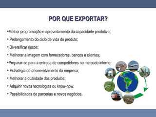 POR QUE EXPORTAR?POR QUE EXPORTAR?
•Melhor programação e aproveitamento da capacidade produtiva;
• Prolongamento do ciclo de vida do produto;
• Diversificar riscos;
• Melhorar a imagem com fornecedores, bancos e clientes;
•Preparar-se para a entrada de competidores no mercado interno;
• Estratégia de desenvolvimento da empresa;
• Melhorar a qualidade dos produtos;
• Adquirir novas tecnologias ou know-how;
• Possibilidades de parcerias e novos negócios.
 