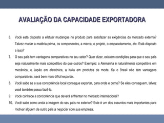 AVALIAÇÃO DA CAPACIDADE EXPORTADORAAVALIAÇÃO DA CAPACIDADE EXPORTADORA
6. Você está disposto a efetuar mudanças no produto para satisfazer as exigências do mercado externo?
Talvez mudar a matéria-prima, os componentes, a marca, o projeto, o empacotamento, etc. Está disposto
a isso?
7. O seu país tem vantagens comparativas no seu setor? Quer dizer, existem condições para que o seu país
seja naturalmente mais competitivo do que outros? Exemplo: a Alemanha é naturalmente competitiva em
mecânica, o Japão em eletrônica, a Itália em produtos de moda. Se o Brasil não tem vantagens
comparativas, será bem mais difícil exportar.
8. Você sabe se a sua concorrência local consegue exportar, para onde e como? Se eles conseguem, talvez
você também possa fazê-lo.
9. Você conhece a concorrência que deverá enfrentar no mercado internacional?
10. Você sabe como anda a imagem do seu país no exterior? Este é um dos assuntos mais importantes para
motivar alguém de outro país a negociar com sua empresa.
 