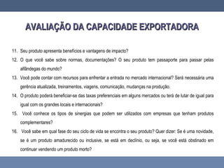 AVALIAÇÃO DA CAPACIDADE EXPORTADORAAVALIAÇÃO DA CAPACIDADE EXPORTADORA
11. Seu produto apresenta benefícios e vantagens de impacto?
12. O que você sabe sobre normas, documentações? O seu produto tem passaporte para passar pelas
alfândegas do mundo?
13. Você pode contar com recursos para enfrentar a entrada no mercado internacional? Será necessária uma
gerência atualizada, treinamentos, viagens, comunicação, mudanças na produção.
14. O produto poderá beneficiar-se das taxas preferenciais em alguns mercados ou terá de lutar de igual para
igual com os grandes locais e internacionais?
15. Você conhece os tipos de sinergias que podem ser utilizados com empresas que tenham produtos
complementares?
16. Você sabe em qual fase do seu ciclo de vida se encontra o seu produto? Quer dizer: Se é uma novidade,
se é um produto amadurecido ou inclusive, se está em declínio, ou seja, se você está obstinado em
continuar vendendo um produto morto?
 