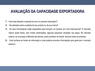 AVALIAÇÃO DA CAPACIDADE EXPORTADORAAVALIAÇÃO DA CAPACIDADE EXPORTADORA
17. Você esta disposto a associar-se com um parceiro estrangeiro?
18. Há restrições sobre a patente do seu produto ou da sua marca?
19. Os seus fornecedores estão preparados para fornecer um produto em nível internacional? O mercado
interno aceita talvez, sem muitas reclamações, algumas pequenas variações nas peças. No mercado
externo, se uma peça é diferente das demais, pode acontecer do cliente devolver todos os produtos.
20. Você conhece as fontes de informação e onde poderia encontrar informações para gerenciar o mercado
externo?
 