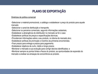 Diretrizes de política comercial
-Selecionar o material promocional, o catálogo e estabelecer o preço do produto para aquele
mercado:
-Selecionar o canal de distribuição e transporte;
-Selecionar os parceiros comerciais, segundo informações cadastrais;
-Estabelecer a abrangência do distribuidor no mercado se for o caso
-Estabelecer políticas de preços e especificações técnicas;
-Providenciar informações sobre o seu produto, no idioma do mercado alvo;
-Estabelecer políticas de promoção e incentivo às primeiras encomendas;
-Fixar prazos para entrega e prazos para pagamento;
-Estabelecer objetivos de curto, médio e longo prazos;
-Monitorar o mercado e sua evolução para corrigir desvios identificados; e
-Monitorar sempre os pontos fortes e fracos do produto; as oportunidades de expansão do
mercado e analisar as ameaças da concorrência ao produto.
PLANO DE EXPORTAÇÃOPLANO DE EXPORTAÇÃO
 