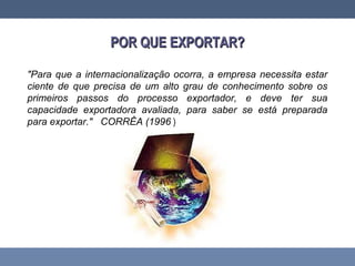 POR QUE EXPORTAR?POR QUE EXPORTAR?
"Para que a internacionalização ocorra, a empresa necessita estar
ciente de que precisa de um alto grau de conhecimento sobre os
primeiros passos do processo exportador, e deve ter sua
capacidade exportadora avaliada, para saber se está preparada
para exportar." CORRÊA (1996 )
 