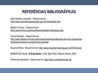 REFERÊNCIAS BIBLIOGRÁFICASREFERÊNCIAS BIBLIOGRÁFICAS
Aprendendo a exportar - Disponível em:
http://www.aprendendoaexportar.gov.br/inicial/index.htm.
Boletim Funcex - Disponível em:
http://www.funcex.org.br/publicacoes/boletins/destaque.asp.
Como Exportar - Disponível em:
http://www.sebrae.com.br/customizado/internacionalizacao-da-micro-e-pequena-
empresa/conheca-o-projeto/como-exportar.
Exporta Minas - Disponível em: http://www.exportaminas.mg.gov.br/2010/home/.
MINERVINI, Nicola. O Exportador. 3 ed. São Paulo: Makron Books, 2001.
Portal do exportador - Disponível em: http://www.comexbrasil.gov.br/
 