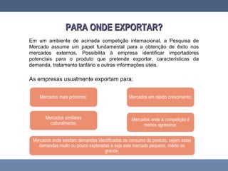 PARA ONDE EXPORTAR?PARA ONDE EXPORTAR?
Em um ambiente de acirrada competição internacional, a Pesquisa de
Mercado assume um papel fundamental para a obtenção de êxito nos
mercados externos. Possibilita à empresa identificar importadores
potenciais para o produto que pretende exportar, características da
demanda, tratamento tarifário e outras informações úteis.
As empresas usualmente exportam para:
 