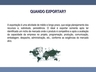 QUANDO EXPORTAR?QUANDO EXPORTAR?
A exportação é uma atividade de médio e longo prazo, que exige planejamento dos
recursos e, sobretudo, persistência. O ideal é exportar somente após ter
identificado um nicho de mercado onde o produto é competitivo e após a avaliação
da capacidade da empresa no projeto, programação, produção, comunicação,
embalagem, despacho, administração, etc., conforme as exigências do mercado
alvo.
 