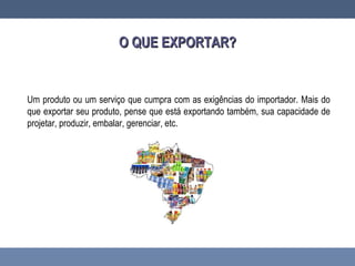 Um produto ou um serviço que cumpra com as exigências do importador. Mais do
que exportar seu produto, pense que está exportando também, sua capacidade de
projetar, produzir, embalar, gerenciar, etc.
O QUE EXPORTAR?O QUE EXPORTAR?
 