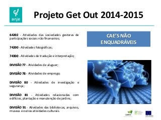 Projeto Get Out 2014-2015 
64202 - Atividades das sociedades gestoras de participações sociais não financeiras; 
74200 - Atividades fotográficas; 
74300 - Atividades de tradução e interpretação; 
DIVISÃO 77 - Atividades de aluguer; 
DIVISÃO 78 - Atividades de emprego; 
DIVISÃO 80 - Atividades de investigação e segurança; 
DIVISÃO 81 - Atividades relacionadas com edifícios, plantação e manutenção de jardins; 
DIVISÃO 91 - Atividades das bibliotecas, arquivos, museus e outras atividades culturais. 
CAE’S NÃO ENQUADRÁVEIS 