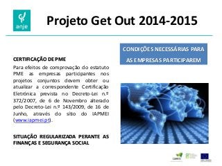 Projeto Get Out 2014-2015 
CERTIFICAÇÃO DE PME 
Para efeitos de comprovação do estatuto PME as empresas participantes nos projetos conjuntos devem obter ou atualizar a correspondente Certificação Eletrónica prevista no Decreto-Lei n.º 372/2007, de 6 de Novembro alterado pelo Decreto-Lei n.º 143/2009, de 16 de Junho, através do sítio do IAPMEI (www.iapmei.pt). 
SITUAÇÃO REGULARIZADA PERANTE AS FINANÇAS E SEGURANÇA SOCIAL 
CONDIÇÕES NECESSÁRIAS PARA AS EMPRESAS PARTICIPAREM  