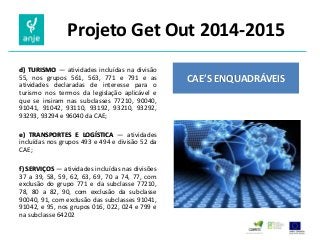 Projeto Get Out 2014-2015 
d) TURISMO — atividades incluídas na divisão 55, nos grupos 561, 563, 771 e 791 e as atividades declaradas de interesse para o turismo nos termos da legislação aplicável e que se insiram nas subclasses 77210, 90040, 91041, 91042, 93110, 93192, 93210, 93292, 93293, 93294 e 96040 da CAE; 
e) TRANSPORTES E LOGÍSTICA — atividades incluídas nos grupos 493 e 494 e divisão 52 da CAE; 
f) SERVIÇOS — atividades incluídas nas divisões 37 a 39, 58, 59, 62, 63, 69, 70 a 74, 77, com exclusão do grupo 771 e da subclasse 77210, 78, 80 a 82, 90, com exclusão da subclasse 90040, 91, com exclusão das subclasses 91041, 91042, e 95, nos grupos 016, 022, 024 e 799 e na subclasse 64202 
CAE’S ENQUADRÁVEIS  