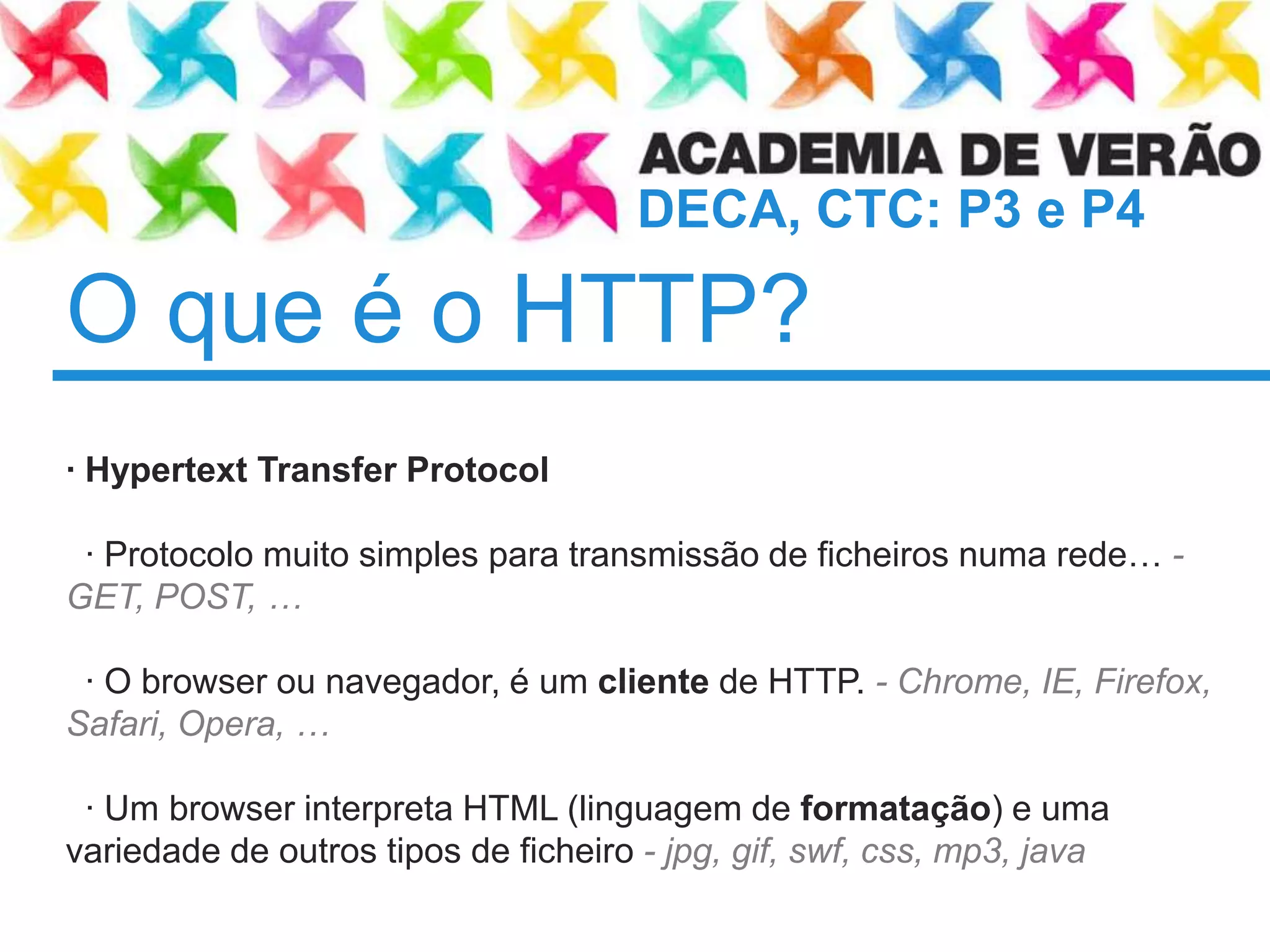 O que é o HTTP?	· Hypertext Transfer Protocol  · Protocolomuito simples paratransmissão de ficheirosnumarede… - GET, POST, …  · O browser ounavegador, é um cliente de HTTP. - Chrome, IE, Firefox, Safari, Opera, …   · Um browser interpreta HTML (linguagem de formatação) e umavariedade de outrostipos de ficheiro - jpg, gif, swf, css, mp3, java