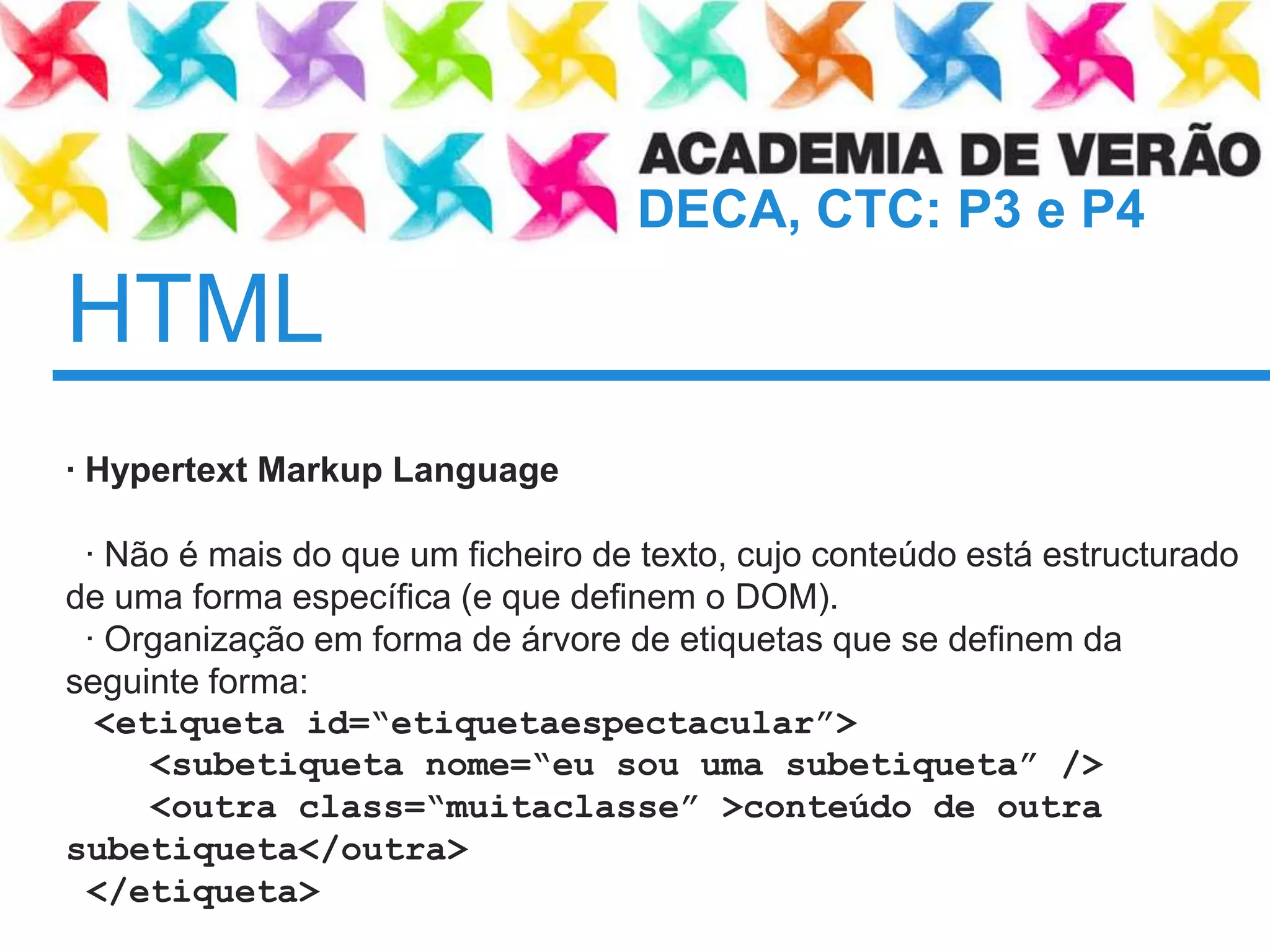 HTML	· Hypertext Markup Language  · Não é mais do que um ficheiro de texto, cujoconteúdoestáestructurado de uma forma específica (e quedefinem o DOM).  · Organizaçãoem forma de árvore de etiquetasque se definemdaseguinte forma:<etiqueta id=“etiquetaespectacular”>    <subetiquetanome=“eusouumasubetiqueta” />    <outra class=“muitaclasse” >conteúdo de outrasubetiqueta</outra> </etiqueta>