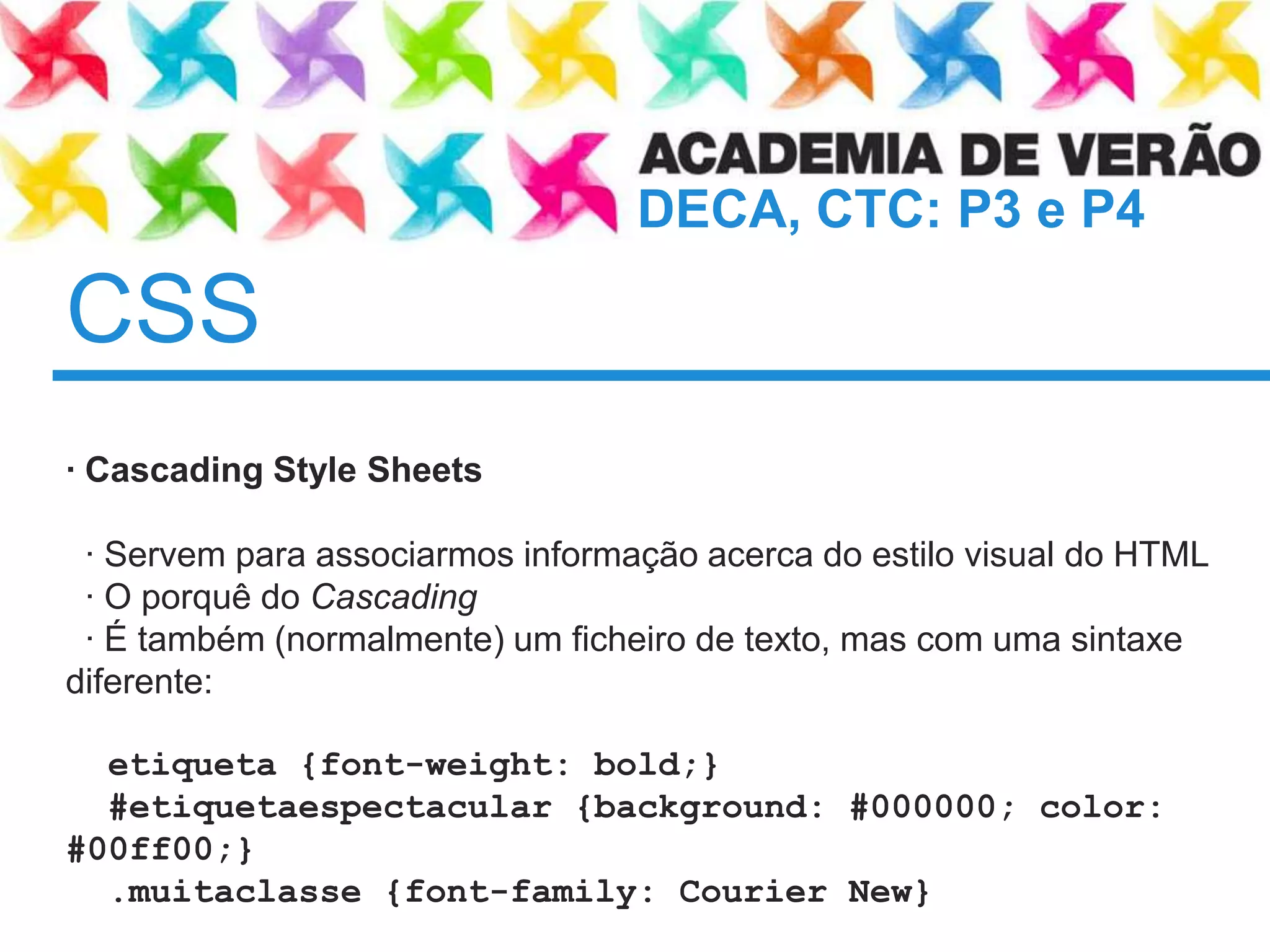 CSS	· Cascading Style Sheets · Servemparaassociarmosinformaçãoacerca do estilo visual do HTML  · O porquê do Cascading· É também(normalmente) um ficheiro de texto, mas com umasintaxediferente:etiqueta {font-weight: bold;}  #etiquetaespectacular {background: #000000; color: #00ff00;} .muitaclasse {font-family: Courier New}