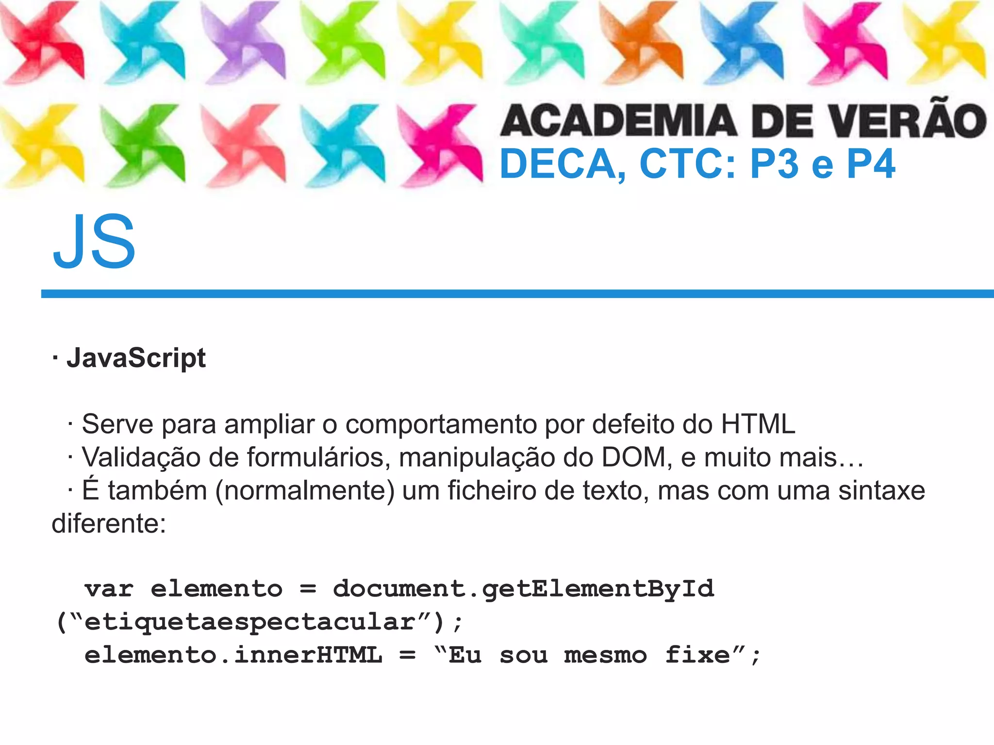 JS	· JavaScript · Serve paraampliar o comportamentopordefeito do HTML  · Validação de formulários, manipulação do DOM, e muitomais…· É também (normalmente) um ficheiro de texto, mas com umasintaxediferente:varelemento = document.getElementById (“etiquetaespectacular”);elemento.innerHTML = “Eusoumesmo fixe”;