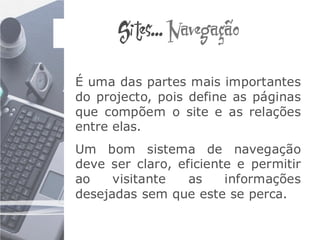 Sites... Navegação

É uma das partes mais importantes
do projecto, pois define as páginas
que compõem o site e as relações
entre elas.
Um bom sistema de navegação
deve ser claro, eficiente e permitir
ao    visitante   as    informações
desejadas sem que este se perca.
 
