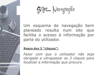 Sites... Navegação

Um esquema de navegação bem
planeado resulta num site que
facilita o acesso à informação por
parte do utilizador.

Regra dos 3 “cliques”:

Fazer com que o utilizador não seja
obrigado a ultrapassar os 3 cliques para
localizar a informação que procura.
 