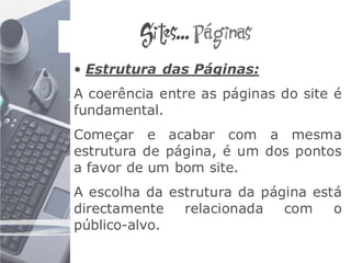 Sites... Páginas
• Estrutura das Páginas:
A coerência entre as páginas do site é
fundamental.
Começar e acabar com a mesma
estrutura de página, é um dos pontos
a favor de um bom site.
A escolha da estrutura da página está
directamente   relacionada   com    o
público-alvo.
 