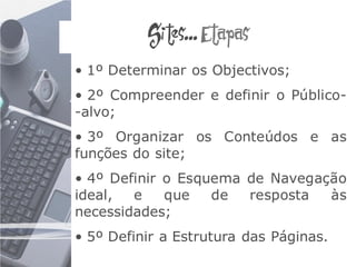 Sites... Etapas
• 1º Determinar os Objectivos;
• 2º Compreender e definir o Público-
-alvo;
• 3º Organizar os Conteúdos e as
funções do site;
• 4º Definir o Esquema de Navegação
ideal,  e    que   de  resposta  às
necessidades;
• 5º Definir a Estrutura das Páginas.
 