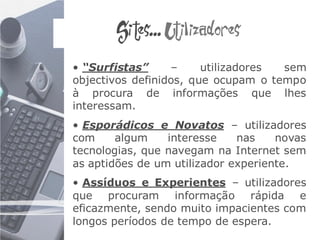 Sites... Utilizadores
• “Surfistas”     –     utilizadores sem
objectivos definidos, que ocupam o tempo
à procura de informações que lhes
interessam.
• Esporádicos e Novatos – utilizadores
com     algum    interesse    nas    novas
tecnologias, que navegam na Internet sem
as aptidões de um utilizador experiente.
• Assíduos e Experientes – utilizadores
que procuram informação rápida e
eficazmente, sendo muito impacientes com
longos períodos de tempo de espera.
 