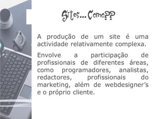Sites... Como??

A produção de um site é uma
actividade relativamente complexa.
Envolve      a    participação de
profissionais de diferentes áreas,
como programadores, analistas,
redactores,      profissionais do
marketing, além de webdesigner’s
e o próprio cliente.
 