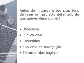 Antes de iniciares o teu site, tens
de fazer um projecto detalhado do
que queres desenvolver!


• Objectivos
• Público-alvo
• Conteúdos
• Esquema de navegação
• Estrutura das páginas
 
