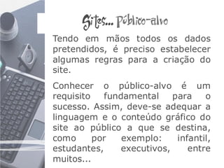 Sites... Público-alvo
Tendo em mãos todos os dados
pretendidos, é preciso estabelecer
algumas regras para a criação do
site.
Conhecer o público-alvo é um
requisito   fundamental     para    o
sucesso. Assim, deve-se adequar a
linguagem e o conteúdo gráfico do
site ao público a que se destina,
como      por   exemplo:     infantil,
estudantes,     executivos,     entre
muitos...
 