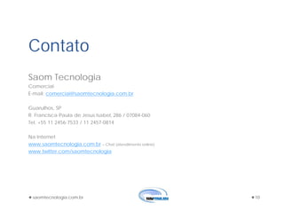 saomtecnologia.com.br 10
Contato
Saom Tecnologia
Comercial
E-mail: comercial@saomtecnologia.com.br
Guarulhos, SP
R. Francisca Paula de Jesus Isabel, 286 / 07084-060
Tel. +55 11 2456-7533 / 11 2457-0814
Na Internet
www.saomtecnologia.com.br – Chat (atendimento online)
www.twitter.com/saomtecnologia
 