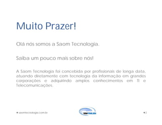Muito Prazer!
Olá nós somos a Saom Tecnologia.
Saiba um pouco mais sobre nós!
A Saom Tecnologia foi concebida por profissionais de longa data,
atuando diretamente com tecnologia da informação em grandes
corporações e adquirindo amplos conhecimentos em TI e
Telecomunicações.
saomtecnologia.com.br 2
 
