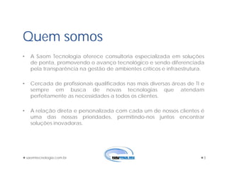 Quem somos
• A Saom Tecnologia oferece consultoria especializada em soluções
de ponta, promovendo o avanço tecnológico e sendo diferenciada
pela transparência na gestão de ambientes críticos e infraestrutura.
• Cercada de profissionais qualificados nas mais diversas áreas de TI e
sempre em busca de novas tecnologias que atendam
perfeitamente as necessidades a todos os clientes.
• A relação direta e personalizada com cada um de nossos clientes é
uma das nossas prioridades, permitindo-nos juntos encontrar
soluções inovadoras.
saomtecnologia.com.br 3
 