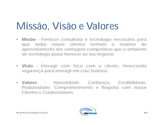 Missão, Visão e Valores
• Missão - Fornecer consultoria e tecnologia necessária para
que todos nossos clientes tenham o máximo de
aproveitamento das vantagens competitivas que o ambiente
de tecnologia possa fornecer ao seu negócio.
• Visão - Interagir com foco com o cliente, fornecendo
segurança para interagir em core business.
• Valores - Honestidade, Confiança, Credibilidade,
Produtividade, Comprometimento e Respeito com nossos
Clientes e Colaboradores.
saomtecnologia.com.br 4
 