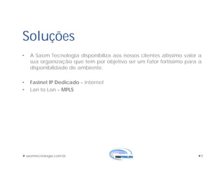 saomtecnologia.com.br 5
Soluções
• A Saom Tecnologia disponibiliza aos nossos clientes altíssimo valor a
sua organização que tem por objetivo ser um fator fortíssimo para a
disponibilidade de ambiente.
• Fastnet IP Dedicado – Internet
• Lan to Lan – MPLS
 