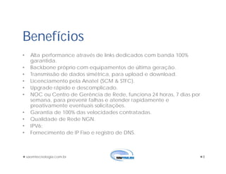 saomtecnologia.com.br 8
• Alta performance através de links dedicados com banda 100%
garantida.
• Backbone próprio com equipamentos de última geração.
• Transmissão de dados simétrica, para upload e download.
• Licenciamento pela Anatel (SCM & STFC).
• Upgrade rápido e descomplicado.
• NOC ou Centro de Gerência de Rede, funciona 24 horas, 7 dias por
semana, para prevenir falhas e atender rapidamente e
proativamente eventuais solicitações.
• Garantia de 100% das velocidades contratadas.
• Qualidade de Rede NGN.
• IPV6;
• Fornecimento de IP Fixo e registro de DNS.
Benefícios
 