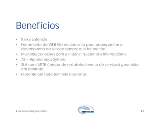 saomtecnologia.com.br 9
• Baixa Latência.
• Ferramenta de WEB Gerenciamento para acompanhar o
desempenho do serviço sempre que for preciso.
• Múltiplas conexões com a Internet Nacional e Internacional.
• AS – Autonomous System.
• SLA com MTTR (tempo de restabelecimento de serviços) garantido
em contrato.
• Presente em todo território nascional.
Benefícios
 
